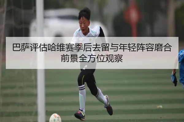 巴萨评估哈维赛季后去留与年轻阵容磨合前景全方位观察