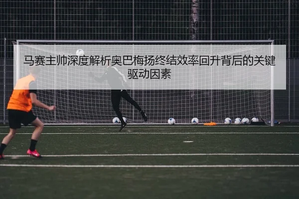 马赛主帅深度解析奥巴梅扬终结效率回升背后的关键驱动因素